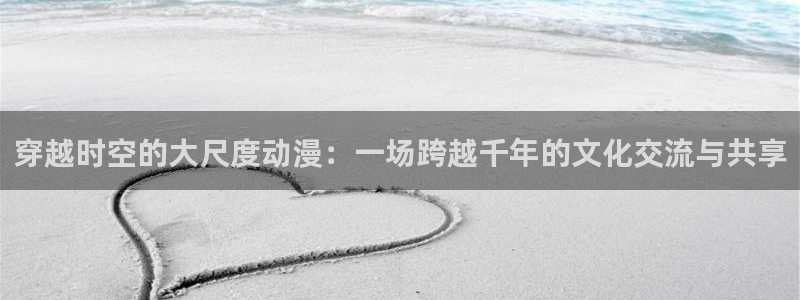 动漫天堂岛：穿越时空的大尺度动漫：一场跨越千年的文化交流与共享