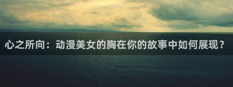 天堂动漫在线：心之所向：动漫美女的胸在你的故事中如何展现？